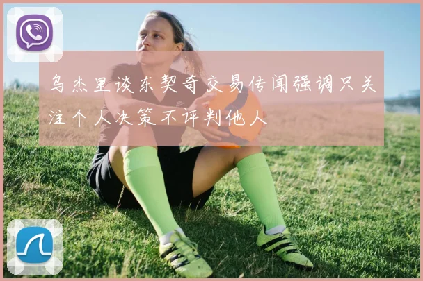乌杰里谈东契奇交易传闻强调只关注个人决策不评判他人
