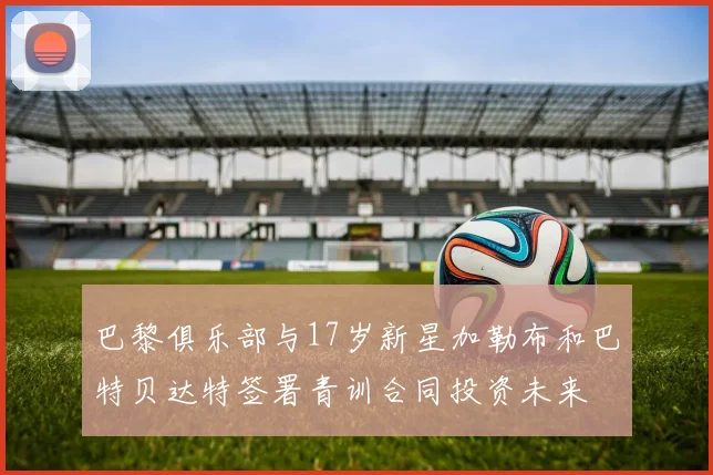 巴黎俱乐部与17岁新星加勒布和巴特贝达特签署青训合同投资未来
